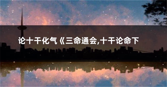 论十干化气《三命通会,十干论命下