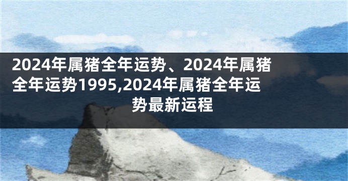 2024年属猪全年运势、2024年属猪全年运势1995,2024年属猪全年运势最新运程
