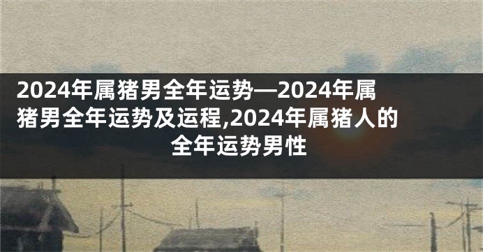 2024年属猪男全年运势—2024年属猪男全年运势及运程,2024年属猪人的全年运势男性