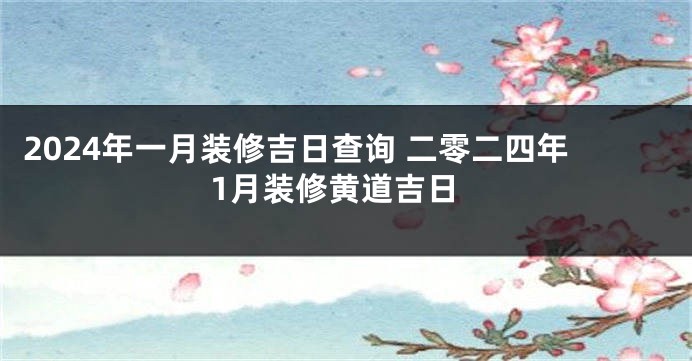 2024年一月装修吉日查询 二零二四年1月装修黄道吉日