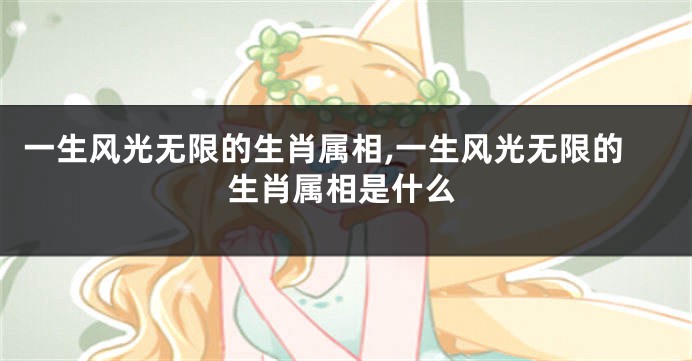 一生风光无限的生肖属相,一生风光无限的生肖属相是什么