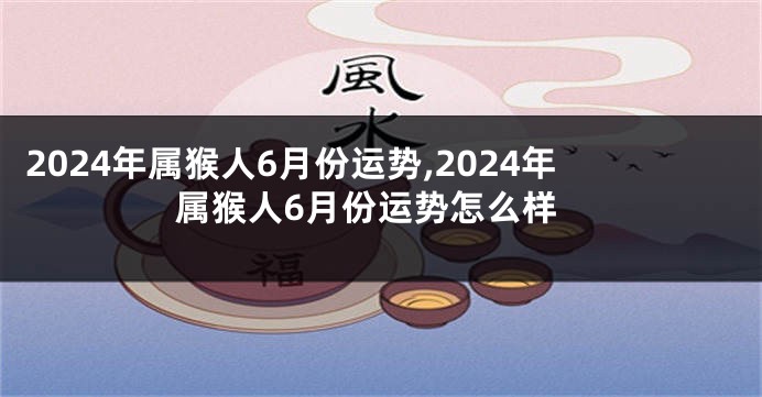 2024年属猴人6月份运势,2024年属猴人6月份运势怎么样