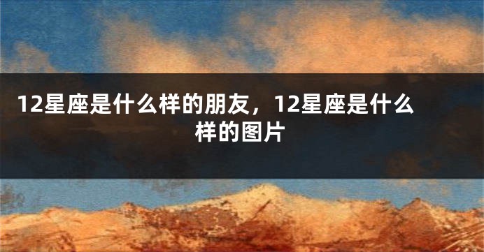 12星座是什么样的朋友，12星座是什么样的图片
