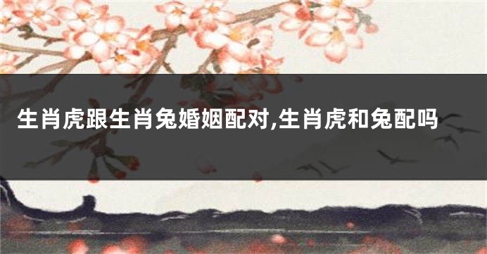 生肖虎跟生肖兔婚姻配对,生肖虎和兔配吗