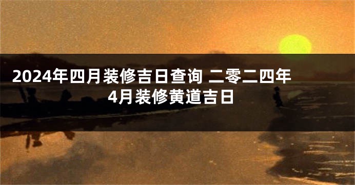 2024年四月装修吉日查询 二零二四年4月装修黄道吉日
