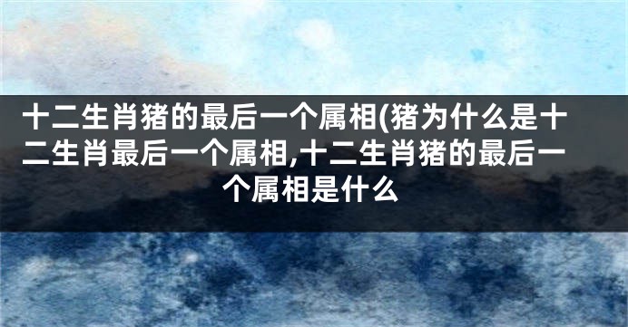 十二生肖猪的最后一个属相(猪为什么是十二生肖最后一个属相,十二生肖猪的最后一个属相是什么