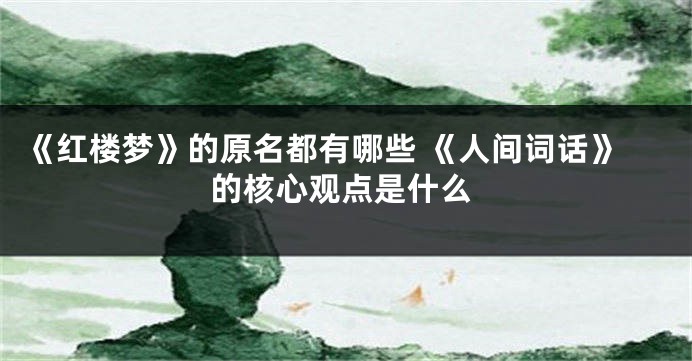 《红楼梦》的原名都有哪些 《人间词话》的核心观点是什么