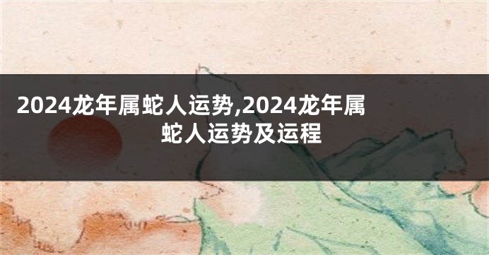 2024龙年属蛇人运势,2024龙年属蛇人运势及运程