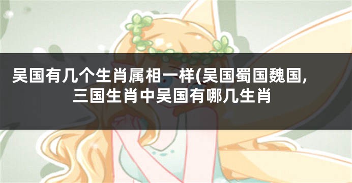 吴国有几个生肖属相一样(吴国蜀国魏国,三国生肖中吴国有哪几生肖