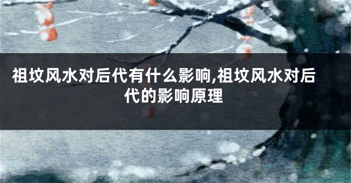 祖坟风水对后代有什么影响,祖坟风水对后代的影响原理