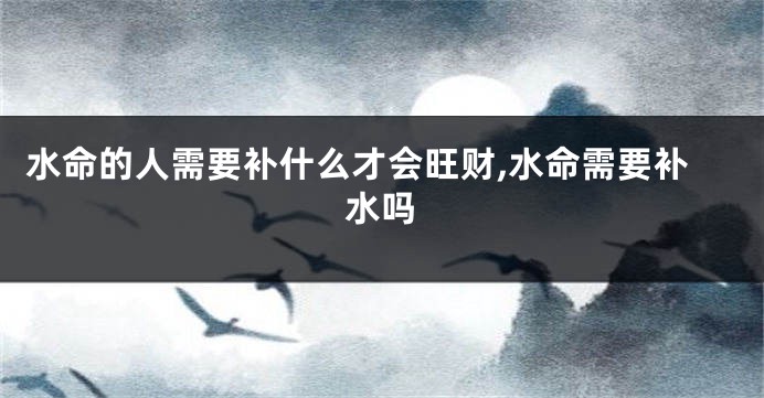 水命的人需要补什么才会旺财,水命需要补水吗