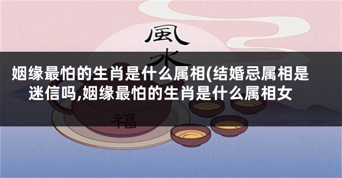 姻缘最怕的生肖是什么属相(结婚忌属相是迷信吗,姻缘最怕的生肖是什么属相女