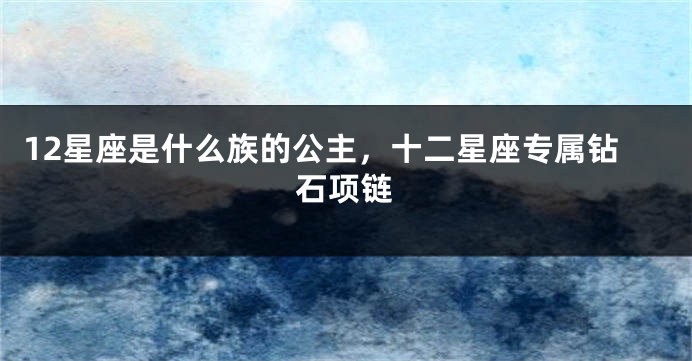 12星座是什么族的公主，十二星座专属钻石项链