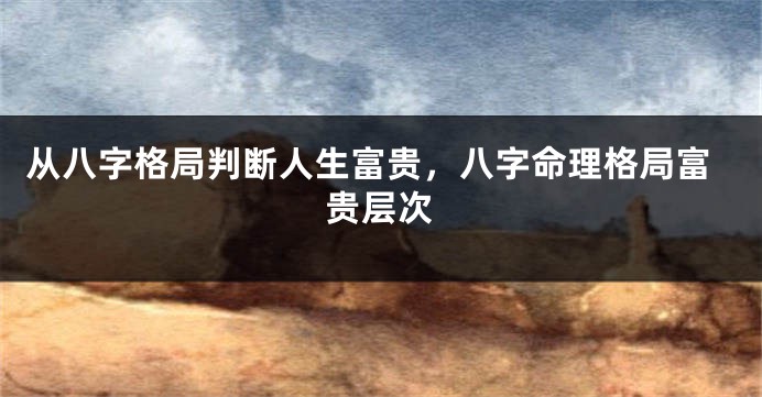 从八字格局判断人生富贵，八字命理格局富贵层次