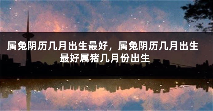 属兔阴历几月出生最好，属兔阴历几月出生最好属猪几月份出生