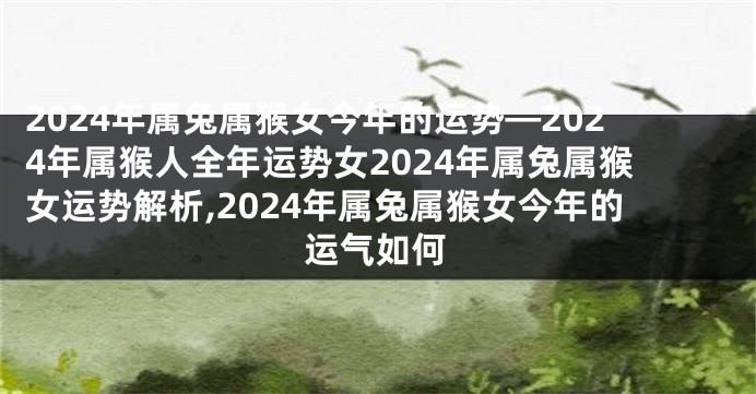 2024年属兔属猴女今年的运势—2024年属猴人全年运势女2024年属兔属猴女运势解析,2024年属兔属猴女今年的运气如何