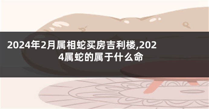 2024年2月属相蛇买房吉利楼,2024属蛇的属于什么命