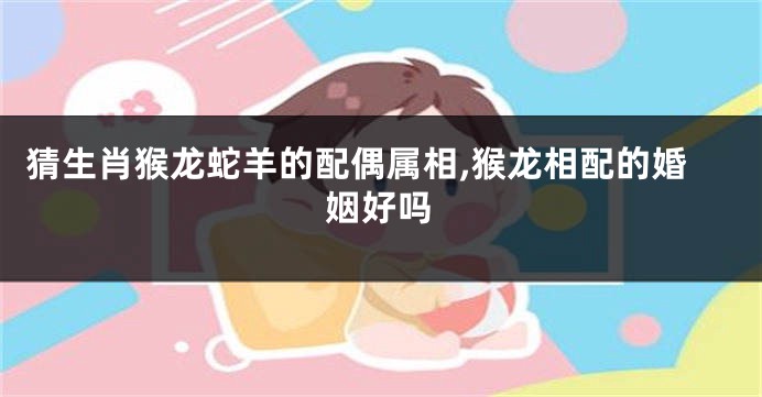 猜生肖猴龙蛇羊的配偶属相,猴龙相配的婚姻好吗