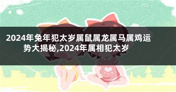 2024年兔年犯太岁属鼠属龙属马属鸡运势大揭秘,2024年属相犯太岁