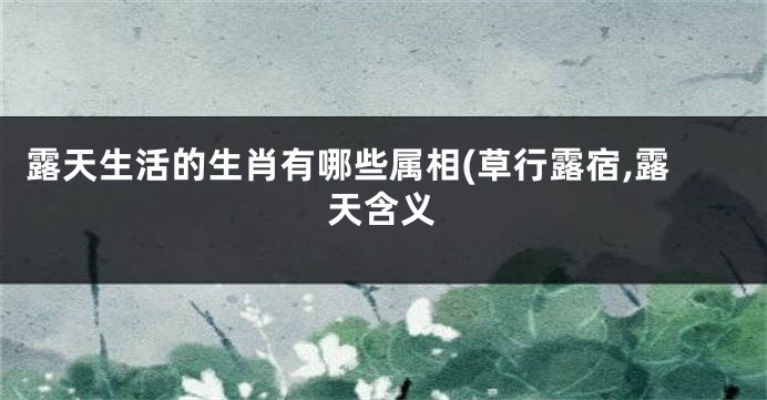 露天生活的生肖有哪些属相(草行露宿,露天含义