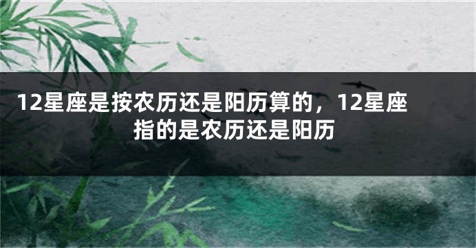 12星座是按农历还是阳历算的，12星座指的是农历还是阳历