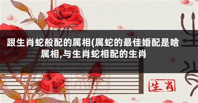 跟生肖蛇般配的属相(属蛇的最佳婚配是啥属相,与生肖蛇相配的生肖