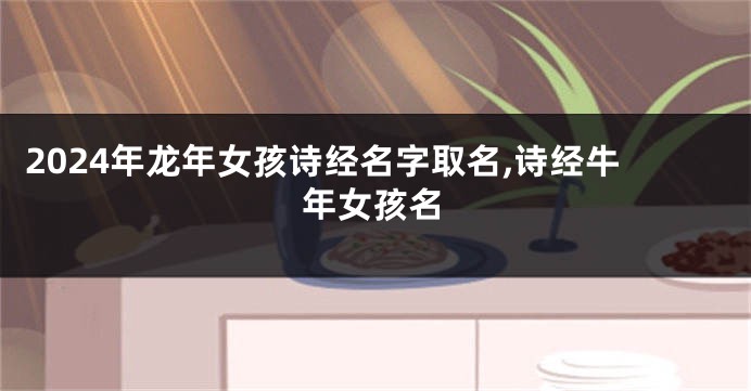 2024年龙年女孩诗经名字取名,诗经牛年女孩名
