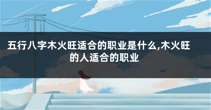 五行八字木火旺适合的职业是什么,木火旺的人适合的职业