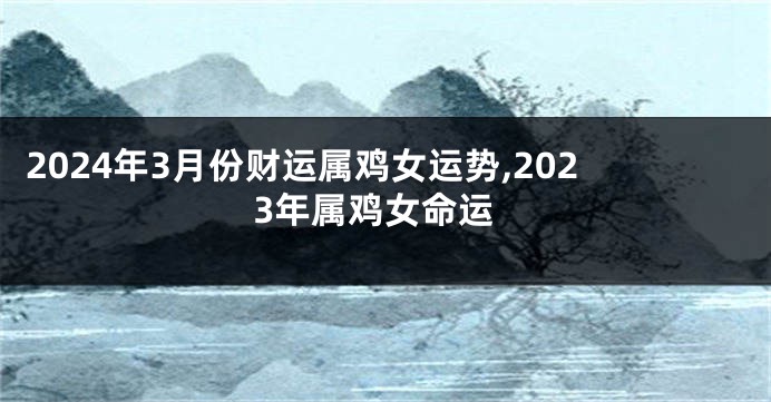 2024年3月份财运属鸡女运势,2023年属鸡女命运