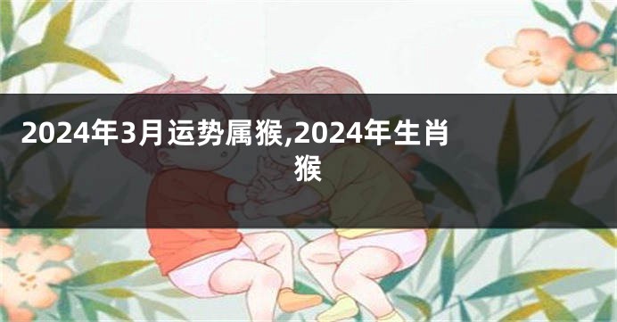 2024年3月运势属猴,2024年生肖猴