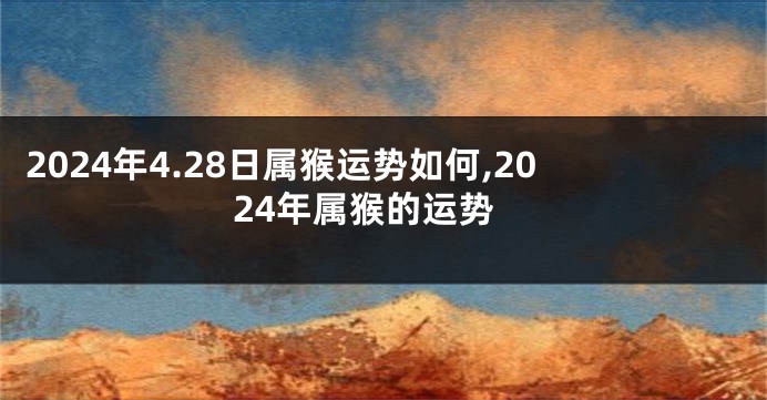 2024年4.28日属猴运势如何,2024年属猴的运势