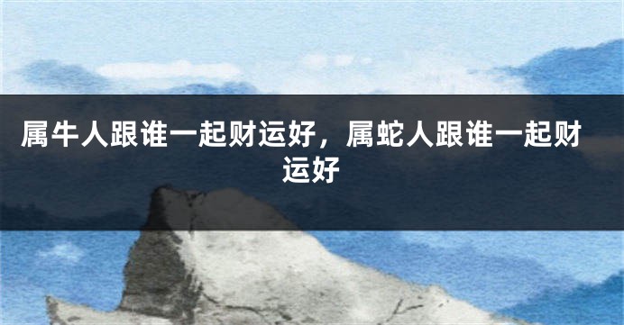 属牛人跟谁一起财运好，属蛇人跟谁一起财运好