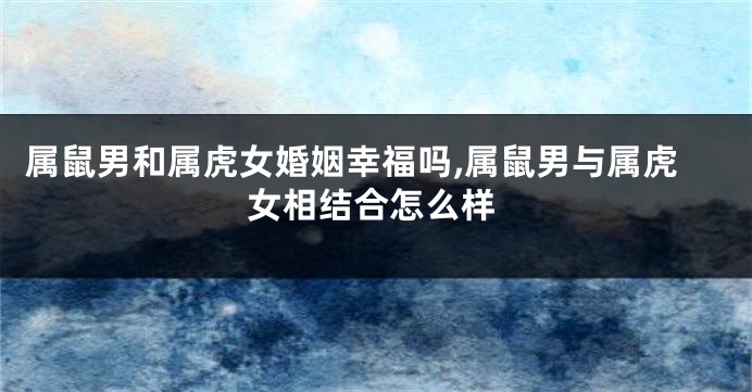 属鼠男和属虎女婚姻幸福吗,属鼠男与属虎女相结合怎么样