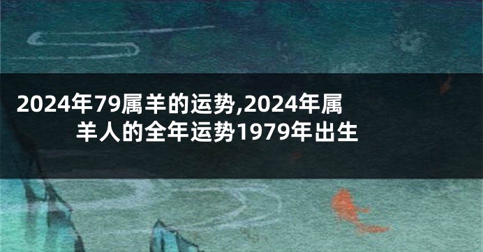 2024年79属羊的运势,2024年属羊人的全年运势1979年出生