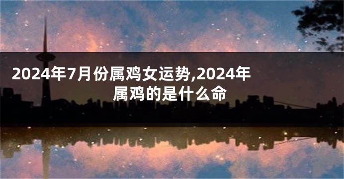 2024年7月份属鸡女运势,2024年属鸡的是什么命