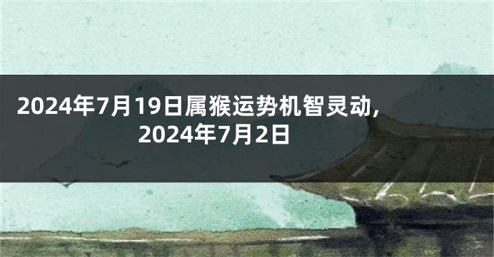 2024年7月19日属猴运势机智灵动,2024年7月2日