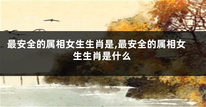 最安全的属相女生生肖是,最安全的属相女生生肖是什么