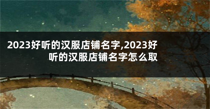 2023好听的汉服店铺名字,2023好听的汉服店铺名字怎么取
