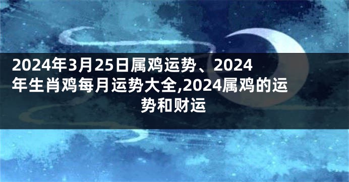 2024年3月25日属鸡运势、2024年生肖鸡每月运势大全,2024属鸡的运势和财运