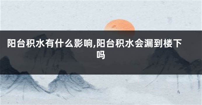 阳台积水有什么影响,阳台积水会漏到楼下吗