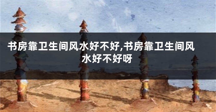 书房靠卫生间风水好不好,书房靠卫生间风水好不好呀