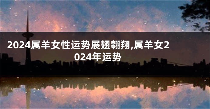 2024属羊女性运势展翅翱翔,属羊女2024年运势