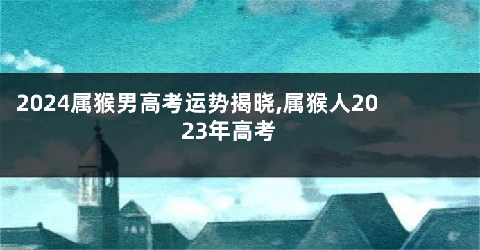2024属猴男高考运势揭晓,属猴人2023年高考