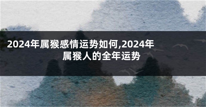 2024年属猴感情运势如何,2024年属猴人的全年运势