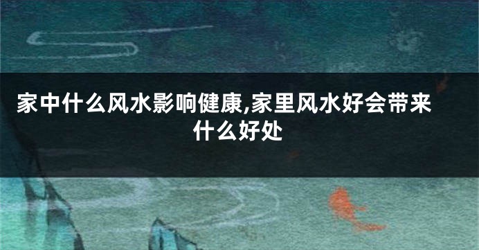 家中什么风水影响健康,家里风水好会带来什么好处