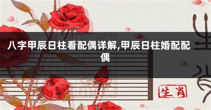 八字甲辰日柱看配偶详解,甲辰日柱婚配配偶
