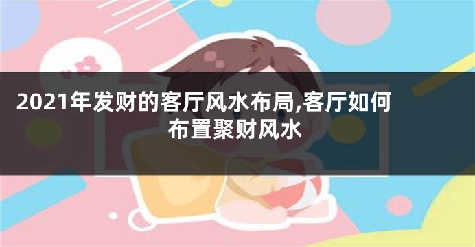 2021年发财的客厅风水布局,客厅如何布置聚财风水