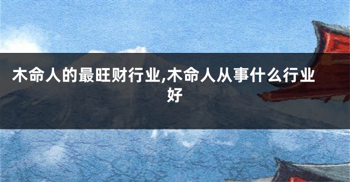 木命人的最旺财行业,木命人从事什么行业好