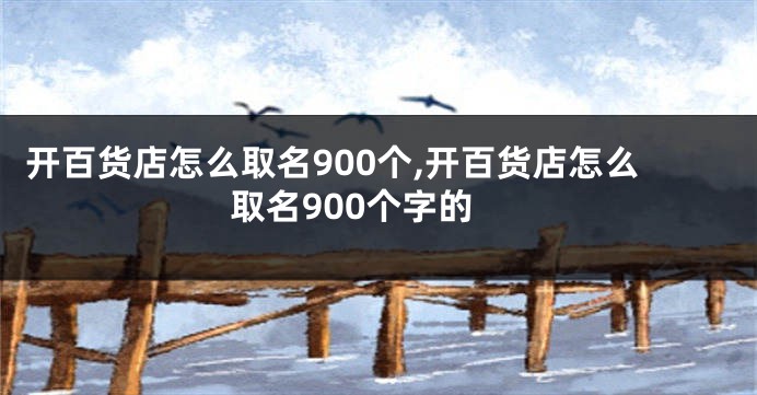 开百货店怎么取名900个,开百货店怎么取名900个字的