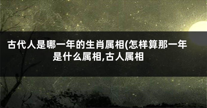 古代人是哪一年的生肖属相(怎样算那一年是什么属相,古人属相